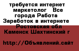 требуется интернет- маркетолог - Все города Работа » Заработок в интернете   . Ростовская обл.,Каменск-Шахтинский г.